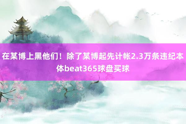 在某博上黑他们！除了某博起先计帐2.3万条违纪本体beat365球盘买球