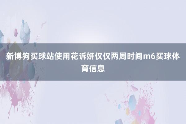 新博狗买球站使用花诉妍仅仅两周时间m6买球体育信息