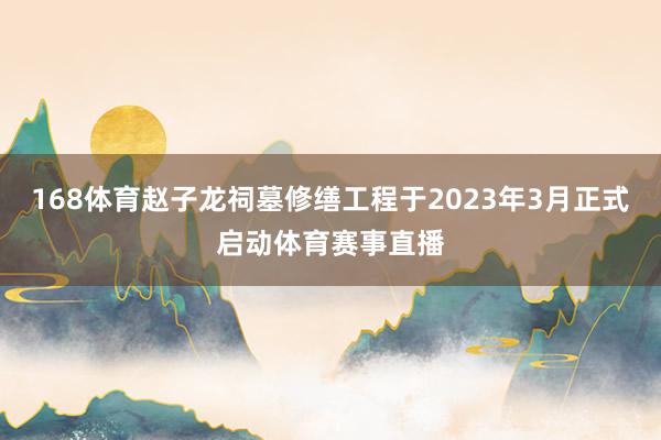 168体育赵子龙祠墓修缮工程于2023年3月正式启动体育赛事直播