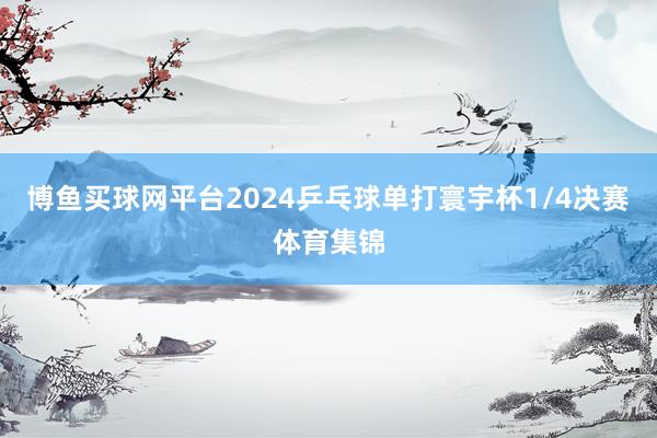 博鱼买球网平台2024乒乓球单打寰宇杯1/4决赛体育集锦