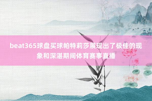 beat365球盘买球帕特莉莎展现出了极佳的现象和深湛期间体育赛事直播