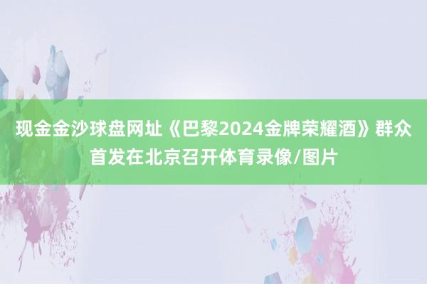 现金金沙球盘网址《巴黎2024金牌荣耀酒》群众首发在北京召开体育录像/图片