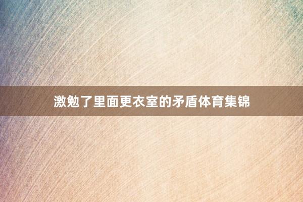 激勉了里面更衣室的矛盾体育集锦